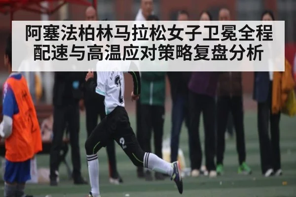阿塞法柏林马拉松女子卫冕全程配速与高温应对策略复盘分析（MKsports）