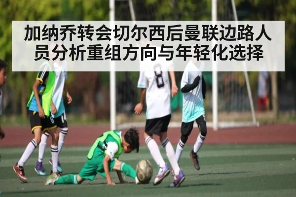 加纳乔转会切尔西后曼联边路人员分析重组方向与年轻化选择（MKsports）