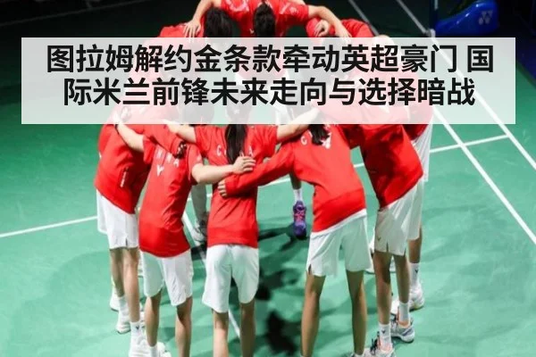 图拉姆解约金条款牵动英超豪门 国际米兰前锋未来走向与选择暗战（MKsports）